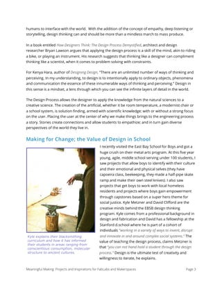 humans to interface with the world. With the addition of the concept of empathy, deep listening or
storytelling, design thinking can and should be more than a mindless march to mass produce.
In a book entitled How Designers Think: The Design Process Demystiﬁed, architect and design
researcher Bryan Lawson argues that applying the design process is a skill of the mind, akin to riding
a bike, or playing an instrument. His research suggests that thinking like a designer can compliment
thinking like a scientist, when it comes to problem solving with constraints.
For Kenya Hara, author of Designing Design, “There are an unlimited number of ways of thinking and
perceiving. In my understanding, to design is to intentionally apply to ordinary objects, phenomena
and communication the essence of these innumerable ways of thinking and perceiving.” Design in
this sense is a mindset, a lens through which you can see the inﬁnite layers of detail in the world.
The Design Process allows the designer to apply the knowledge from the natural sciences to a
creative science. The creation of the artiﬁcial, whether it be room temperature, a modernist chair or
a school system, is solution ﬁnding, armed with scientiﬁc knowledge; with or without a strong focus
on the user. Placing the user at the center of why we make things brings to the engineering process
a story. Stories create connections and allow students to empathize; and in turn gain diverse
perspectives of the world they live in.
Making for Change; the Value of Design in School
I recently visited the East Bay School for Boys and got a
huge crush on their metal arts program. At this ﬁve year
young, agile, middle school serving under 100 students, I
saw projects that allow boys to identify with their culture
and their emotional and physical selves (they have
capoeira class, beekeeping, they made a half-pipe skate
ramp and make their own steel knives). I also saw
projects that get boys to work with local homeless
residents and projects where boys gain empowerment
through capstones based on a super hero theme for
social justice. Kyle Metzner and David Cliﬀord are the
creative minds behind the EBSB design thinking
program. Kyle comes from a professional background in
design and fabrication and David has a fellowship at the
Stanford d.school where he is part of a cohort of
individuals "working in a variety of ways to invent, disrupt
and innovate in and around complex social systems." The
value of teaching the design process, claims Metzner is
that "you can not hand hold a student through the design
process.” Design is the ultimate test of creativity and
willingness to iterate, he explains.
Meaningful Making: Projects and Inspirations for FabLabs and Makerspaces Page 3
Kyle explains their blacksmithing
curriculum and how it has informed
their students in areas ranging from
conscientious consumption, molecular
structure to ancient cultures.
 