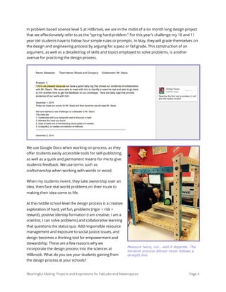 In problem based science level 5 at Hillbrook, we are in the midst of a six month long design project
that we aﬀectionately refer to as the “spring hard problem.” For this year’s challenge my 10 and 11
year old students have to follow four simple rules or prompts. In May, they will grade themselves on
the design and engineering process by arguing for a pass or fail grade. This construction of an
argument, as well as a detailed log of skills and topics employed to solve problems, is another
avenue for practicing the design process.
We use Google Docs when working on process, as they
oﬀer students easily accessible tools for self-publishing,
as well as a quick and permanent means for me to give
students feedback. We use terms such as
craftsmanship when working with words or wood.
When my students invent, they take ownership over an
idea, then face real world problems on their route to
making their idea come to life.
At the middle school level the design process is a creative
exploration of hard, yet fun, problems (rigor + risk +
reward), positive identity formation (I am creative, I am a
scientist, I can solve problems) and collaborative learning
that questions the status quo. Add responsible resource
management and exposure to social justice issues, and
design becomes a thinking tool for empowerment and
stewardship. These are a few reasons why we
incorporate the design process into the sciences at
Hillbrook. What do you see your students gaining from
the design process at your schools?
Meaningful Making: Projects and Inspirations for FabLabs and Makerspaces Page 4
Measure twice, cut...well it depends. The
iterative process almost never follows a
straight line.
 