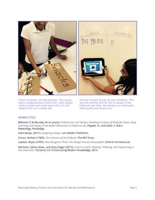 WORKS CITED
Blikstein, P. & Worsley, M. (in press). Children are not Hackers: Building a Culture of Powerful Ideas, Deep
Learning, and Equity in the Maker Movement In Halverson, E., Peppler, K., and Kafai, Y. (Eds.).
Makeology. Routledge.
Hara Kenya. (2011). Designing Design. Lars Muller Publishers.
Simon, Herbert (1969). The Sciences of the Artiﬁcial. The MIT Press.
Lawson, Bryan (1997). How Designers Think: The Design Process Demystiﬁed. Oxford: Architectural.
Martinez, Sylvia Libow., and Gary Stager (2013). Invent to Learn: Making, Tinkering, and Engineering in
the Classroom. Torrance, CA: Constructing Modern Knowledge, 2013. 
Meaningful Making: Projects and Inspirations for FabLabs and Makerspaces Page 5
Small successes, for big solutions. This young
lady is endeavoring to build a 60+ light display
using a single wall outlet plug with a 12 volt
output from our e-waste pile.
Science through survey for peer feedback. This
was the winning font for the re-design of the
Hillbrook Late Pass. We decide as a community
what quality and beauty are.
 
