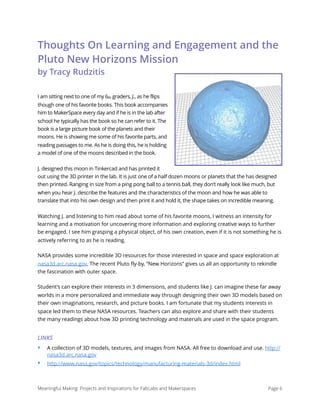 Thoughts On Learning and Engagement and the
Pluto New Horizons Mission
by Tracy Rudzitis
I am sitting next to one of my 6th graders, J., as he flips
though one of his favorite books. This book accompanies
him to MakerSpace every day and if he is in the lab after
school he typically has the book so he can refer to it. The
book is a large picture book of the planets and their
moons. He is showing me some of his favorite parts, and
reading passages to me. As he is doing this, he is holding
a model of one of the moons described in the book.
J. designed this moon in Tinkercad and has printed it
out using the 3D printer in the lab. It is just one of a half dozen moons or planets that the has designed
then printed. Ranging in size from a ping pong ball to a tennis ball, they don’t really look like much, but
when you hear J. describe the features and the characteristics of the moon and how he was able to
translate that into his own design and then print it and hold it, the shape takes on incredible meaning.
Watching J. and listening to him read about some of his favorite moons, I witness an intensity for
learning and a motivation for uncovering more information and exploring creative ways to further
be engaged. I see him grasping a physical object, of his own creation, even if it is not something he is
actively referring to as he is reading.
NASA provides some incredible 3D resources for those interested in space and space exploration at
nasa3d.arc.nasa.gov. The recent Pluto fly-by, “New Horizons” gives us all an opportunity to rekindle
the fascination with outer space.
Student’s can explore their interests in 3 dimensions, and students like J. can imagine these far away
worlds in a more personalized and immediate way through designing their own 3D models based on
their own imaginations, research, and picture books. I am fortunate that my students interests in
space led them to these NASA resources. Teachers can also explore and share with their students
the many readings about how 3D printing technology and materials are used in the space program.
LINKS
‣ A collection of 3D models, textures, and images from NASA. All free to download and use. http://
nasa3d.arc.nasa.gov
‣ http://www.nasa.gov/topics/technology/manufacturing-materials-3d/index.html 
Meaningful Making: Projects and Inspirations for FabLabs and Makerspaces Page 6
 