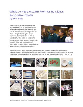 What Do People Learn From Using Digital
Fabrication Tools?
by Erin Riley
In response to the question of what one
actually learns from 3D printing, I thought
more deeply about the work we do in our
school. While I know conceiving an idea and
shepherding it into a tangible form is
signiﬁcant, it is important to be able to
articulate its value within an educational
setting. It’s also important to reveal the many
stages in digital fabrication, especially
illuminating the often hidden design process
where much of the learning takes place.
Digital fabrication, which begins with digital design and ends with output from a fabrication
machine, parallels pre-digital processes for making things. A laser cutter and CNC router cut designs
in a manner similar to a scroll saw. A sculptor can build up clay in an additive approach, just as a 3D
Meaningful Making: Projects and Inspirations for FabLabs and Makerspaces Page 7
 