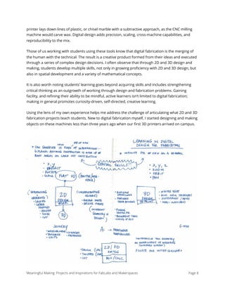 printer lays down lines of plastic, or chisel marble with a subtractive approach, as the CNC milling
machine would carve wax. Digital design adds precision, scaling, cross-machine capabilities, and
reproducibility to the mix.
Those of us working with students using these tools know that digital fabrication is the merging of
the human with the technical. The result is a creative product formed from their ideas and executed
through a series of complex design decisions. I often observe that through 2D and 3D design and
making, students develop multiple skills, not only in growing proﬁciency with 2D and 3D design, but
also in spatial development and a variety of mathematical concepts.
It is also worth noting students’ learning goes beyond acquiring skills and includes strengthening
critical thinking as an outgrowth of working through design and fabrication problems. Gaining
facility, and reﬁning their ability to be mindful, active learners isn’t limited to digital fabrication;
making in general promotes curiosity-driven, self-directed, creative learning.
Using the lens of my own experience helps me address the challenge of articulating what 2D and 3D
fabrication projects teach students. New to digital fabrication myself, I started designing and making
objects on these machines less than three years ago when our ﬁrst 3D printers arrived on campus.
Meaningful Making: Projects and Inspirations for FabLabs and Makerspaces Page 8
 
