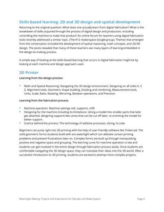 Skills-based learning: 2D and 3D design and spatial development
Returning to the original question: What does one actually learn from digital fabrication? What is the
breakdown of skills acquired through the process of digital design and production, including
controlling the machine to make that product? An online forum for teachers using digital fabrication
tools recently addressed a similar topic. (The K12 makerspace Google group). Themes that emerged
from the conversation included the development of spatial reasoning, math concepts, and 2D/3D
design. The posts revealed that many of these teachers see many layers of learning embedded in
the design-to-making process.
A simple way of looking at the skills-based learning that occurs in digital fabrication might be by
looking at each machine and design approach used.
3D Printer
Learning from the design process:
‣ Math and Spatial Reasoning: Navigating the 3D design environment, Designing on all sides-X, Y,
Z, Alignment tools, Geometric shape building, Dividing and combining, Measurement tools,
Units, Scale, Ratio, Rotating, Mirroring, Boolean operations, and Precision.
Learning from the fabrication process:
‣ Machine operation: Machine settings-raft, supports, inﬁll
‣ Designing for the machine including its limitations: slicing a model into smaller parts that later
get attached, designing supports like cones that can be cut oﬀ later, re-orienting the model for
better support.
‣ Science behind the process: The technology of additive processes, slicing, G-code.
Beginners can jump right into 3D printing with the help of user-friendly software like Tinkercad. The
solid geometric forms students build with are watertight which can alleviate certain printing
problems and prevent frustrations later on. Complex forms are built up through manipulating
positive and negative space and grouping. The learning curve for machine operation is low and
students can get involved in the entire design through fabrication process easily. Once students are
comfortable navigating the 3D design space, they can translate their ideas into the 3D world. After a
successful introduction to 3D printing, students are excited to attempt more complex projects.
Meaningful Making: Projects and Inspirations for FabLabs and Makerspaces Page 9
 