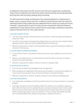 An added level of learning for the CNC machine is the ﬁnish work involved with a woodworking
project. Parts are tabbed into the material and require removal and ﬁling. Some projects generate
parts that later need connecting, clamping, ﬁling, and sanding.
The skills acquired from design and fabrication have real world applications in engineering, art,
design, science, computer science and math. In addition to these important skills, the culture of a
makerspace itself can help students become independent learners driven by curiosity and intrinsic
motivation. I experienced this as part of an early user team involved with Greenwich Academy’s
establishment of a lab. Mastery of each machine and the unique design considerations required to
output to them was new to me. This is what I learned:
I can teach myself to do this.
‣ I can learn how to design in 2D and 3D and use a machine to make that object by seeking out
resources to help.
‣ Like with so many new and emerging technologies, there are many resources available. Books,
websites, how-to’s, video tutorials are readily available for self-learning.
‣ Why this is important for students: Self-directed learning is a practice that will serve students in
all areas of their learning.
I can seek help to troubleshoot problems.
‣ If I can’t ﬁnd an answer to my question with the resources I have available, to can reach out to
others.
‣ When you are really stuck you can call someone, consult an online community, or bug your
friends at the local makerspace.
‣ Why this is important for students: There is no shame in asking for help.
I can teach others to do this.
‣ Even if I’m not an expert, the knowledge I have can help others.
‣ When we opened our digital fabrication lab we were all newbies in using the technology. Each
one of us learned as we went along, and had something to share with the group.
‣ Why this is important for students: Students contribute to the collective knowledge base.
I can solve new problems.
‣ I can merge ideas, extrapolate, and ﬁnd connections when I do not have a solution to my speciﬁc
problem.
‣ Learning comes with all sorts of challenges. Maybe the software isn’t compatible; maybe you
have a Mac but they have a PC; perhaps what you are trying to do doesn’t quite match up with
the resources you have at hand. We have all experienced a situation when we cannot neatly
follow a step-by-step recipe to arrive at a solution. It forces us to dig a little deeper, perhaps
learn something diﬀerent but related, and by doing so, make the connection.
Meaningful Making: Projects and Inspirations for FabLabs and Makerspaces Page 12
 