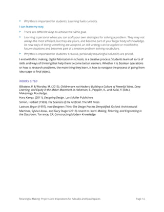 ‣ Why this is important for students: Learning fuels curiosity.
I can learn my way.
‣ There are diﬀerent ways to achieve the same goal.
‣ Learning is personal when you can craft your own strategies for solving a problem. They may not
always the most eﬃcient, but they are yours, and become part of your larger body of knowledge.
As new ways of doing something are adopted, an old strategy can be applied or modiﬁed to
future situations and becomes part of a creative problem solving vocabulary.
‣ Why this is important for students: Creative, personally meaningful solutions are prized.
I end with this: making, digital fabrication in schools, is a creative process. Students learn all sorts of
skills and ways of thinking that help them become better learners. Whether it is Boolean operations
or how to research problems, the main thing they learn, is how to navigate the process of going from
idea stage to ﬁnal object.
WORKS CITED
Blikstein, P. & Worsley, M. (2015). Children are not Hackers: Building a Culture of Powerful Ideas, Deep
Learning, and Equity in the Maker Movement In Halverson, E., Peppler, K., and Kafai, Y. (Eds.).
Makeology. Routledge.
Hara Kenya. (2011). Designing Design. Lars Muller Publishers
Simon, Herbert (1969). The Sciences of the Artiﬁcial. The MIT Press
Lawson, Bryan (1997). How Designers Think: The Design Process Demystiﬁed. Oxford: Architectural
Martinez, Sylvia Libow., and Gary Stager (2013). Invent to Learn: Making, Tinkering, and Engineering in
the Classroom. Torrance, CA: Constructing Modern Knowledge
Meaningful Making: Projects and Inspirations for FabLabs and Makerspaces Page 14
 