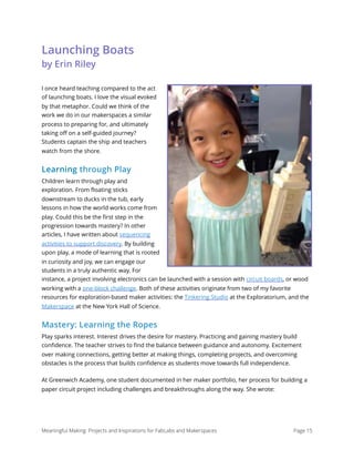 Launching Boats  
by Erin Riley
I once heard teaching compared to the act
of launching boats. I love the visual evoked
by that metaphor. Could we think of the
work we do in our makerspaces a similar
process to preparing for, and ultimately
taking oﬀ on a self-guided journey?
Students captain the ship and teachers
watch from the shore.
Learning through Play
Children learn through play and
exploration. From ﬂoating sticks
downstream to ducks in the tub, early
lessons in how the world works come from
play. Could this be the ﬁrst step in the
progression towards mastery? In other
articles, I have written about sequencing
activities to support discovery. By building
upon play, a mode of learning that is rooted
in curiosity and joy, we can engage our
students in a truly authentic way. For
instance, a project involving electronics can be launched with a session with circuit boards, or wood
working with a one-block challenge. Both of these activities originate from two of my favorite
resources for exploration-based maker activities: the Tinkering Studio at the Exploratorium, and the
Makerspace at the New York Hall of Science.
Mastery: Learning the Ropes
Play sparks interest. Interest drives the desire for mastery. Practicing and gaining mastery build
conﬁdence. The teacher strives to ﬁnd the balance between guidance and autonomy. Excitement
over making connections, getting better at making things, completing projects, and overcoming
obstacles is the process that builds conﬁdence as students move towards full independence.
At Greenwich Academy, one student documented in her maker portfolio, her process for building a
paper circuit project including challenges and breakthroughs along the way. She wrote:
Meaningful Making: Projects and Inspirations for FabLabs and Makerspaces Page 15
 