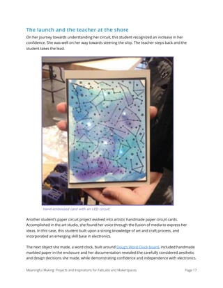 The launch and the teacher at the shore
On her journey towards understanding her circuit, this student recognized an increase in her
conﬁdence. She was well on her way towards steering the ship. The teacher steps back and the
student takes the lead.
Another student’s paper circuit project evolved into artistic handmade paper circuit cards.
Accomplished in the art studio, she found her voice through the fusion of media to express her
ideas. In this case, this student built upon a strong knowledge of art and craft process, and
incorporated an emerging skill base in electronics.
The next object she made, a word clock, built around Doug’s Word Clock board, included handmade
marbled paper in the enclosure and her documentation revealed the carefully considered aesthetic
and design decisions she made, while demonstrating conﬁdence and independence with electronics.
Meaningful Making: Projects and Inspirations for FabLabs and Makerspaces Page 17
Hand embossed card with an LED circuit
 