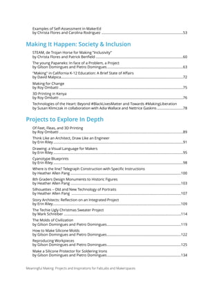 Examples of Self-Assessment in MakerEd  
by Christa Flores and Carolina Rodriguez 53.....................................................................................
Making It Happen: Society & Inclusion
STEAM, de Trojan Horse for Making ”Inclusivity”  
by Christa Flores and Patrick Benﬁeld 60...........................................................................................
The young Papaneks: In face of a Problem, a Project  
by Gilson Domingues and Pietro Domingues 63...............................................................................
"Making" in California K-12 Education: A Brief State of Aﬀairs  
by David Malpica 72...............................................................................................................................
Making for Change 
by Roy Ombatti 75.................................................................................................................................
3D Printing in Kenya 
by Roy Ombatti 76.................................................................................................................................
Technologies of the Heart: Beyond #BlackLivesMatter and Towards #MakingLiberation 
by Susan Klimczak in collaboration with Adia Wallace and Nettrice Gaskins 78...........................
Projects to Explore In Depth
Of Feet, Fleas, and 3D Printing 
by Roy Ombatti 89.................................................................................................................................
Think Like an Architect, Draw Like an Engineer 
by Erin Riley 91.......................................................................................................................................
Drawing: a Visual Language for Makers 
by Erin Riley 95.......................................................................................................................................
Cyanotype Blueprints 
by Erin Riley 98.......................................................................................................................................
Where is the line? Telegraph Construction with Speciﬁc Instructions  
by Heather Allen Pang 100...................................................................................................................
8th Graders Design Monuments to Historic Figures 
by Heather Allen Pang 103...................................................................................................................
Silhouettes – Old and New Technology of Portraits 
by Heather Allen Pang 107..................................................................................................................
Story Architects: Reﬂection on an Integrated Project 
by Erin Riley 109.....................................................................................................................................
The Techie Ugly Christmas Sweater Project 
by Mark Schreiber 114..........................................................................................................................
The Molds of Civilization  
by Gilson Domingues and Pietro Domingues 119.............................................................................
How to Make Silicone Molds 
by Gilson Domingues and Pietro Domingues 122.............................................................................
Reproducing Workpieces 
by Gilson Domingues and Pietro Domingues 125.............................................................................
Make a Silicone Protector for Soldering Irons 
by Gilson Domingues and Pietro Domingues 134.............................................................................
Meaningful Making: Projects and Inspirations for FabLabs and Makerspaces
 