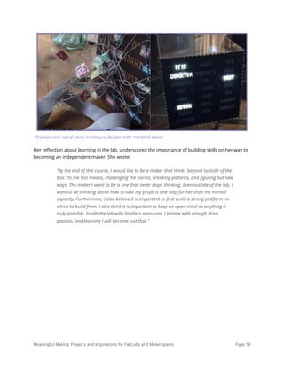 Her reﬂection about learning in the lab, underscored the importance of building skills on her way to
becoming an independent maker. She wrote:
“By the end of this course, I would like to be a maker that thinks beyond ‘outside of the
box.’ To me this means, challenging the norms, breaking patterns, and ﬁguring out new
ways. The maker I want to be is one that never stops thinking. Even outside of the lab, I
want to be thinking about how to take my projects one step further than my mental
capacity. Furthermore, I also believe it is important to ﬁrst build a strong platform on
which to build from. I also think it is important to keep an open mind as anything is
truly possible. Inside the lab with limitless resources, I believe with enough drive,
passion, and learning I will become just that.” 
Meaningful Making: Projects and Inspirations for FabLabs and Makerspaces Page 18
Transparent word clock enclosure design with marbled paper
 