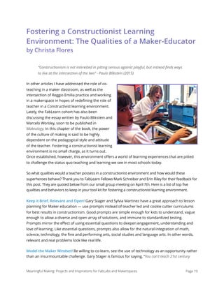 Fostering a Constructionist Learning
Environment: The Qualities of a Maker-Educator  
by Christa Flores
“Constructionism is not interested in pitting serious against playful, but instead ﬁnds ways
to live at the intersection of the two” - Paulo Blikstein (2015)
In other articles I have addressed the role of co-
teaching in a maker classroom, as well as the
intersection of Reggio Emilia practice and working
in a makerspace in hopes of redeﬁning the role of
teacher in a Constructivist learning environment.
Lately, the FabLearn cohort has also been
discussing the essay written by Paulo Blikstein and
Marcelo Worsley, soon to be published in
Makeology. In this chapter of the book, the power
of the culture of making is said to be highly
dependent on the pedagogical style and attitude
of the teacher. Fostering a constructionist learning
environment is no small charge, as it turns out.
Once established, however, this environment oﬀers a world of learning experiences that are pitted
to challenge the status quo teaching and learning we see in most schools today.
So what qualities would a teacher possess in a constructionist environment and how would these
superheroes behave? Thank you to FabLearn Fellows Mark Schreiber and Erin Riley for their feedback for
this post. They are quoted below from our small group meeting on April 7th. Here is a list of top five
qualities and behaviors to keep in your tool kit for fostering a constructionist learning environment.
Keep it Brief, Relevant and Open! Gary Stager and Sylvia Martinez have a great approach to lesson
planning for Maker education — use prompts instead of teacher led and cookie cutter curriculums
for best results in constructionism. Good prompts are simple enough for kids to understand, vague
enough to allow a diverse and open array of solutions, and immune to standardized testing.
Prompts mirror the eﬀect of using essential questions to deepen engagement, understanding and
love of learning. Like essential questions, prompts also allow for the natural integration of math,
science, technology, the ﬁne and performing arts, social studies and language arts. In other words,
relevant and real problems look like real life.
Model the Maker Mindset! Be willing to co-learn, see the use of technology as an opportunity rather
than an insurmountable challenge. Gary Stager is famous for saying, “You can't teach 21st century
Meaningful Making: Projects and Inspirations for FabLabs and Makerspaces Page 19
 