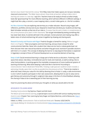 learners if you haven't learned this century.” Erin Riley notes that maker spaces are not your everyday
classroom environment. “The Maker Space attracts ‘those kinds of teachers’ willing to take a risk in
teaching old content in a new way,” says Erin. Teachers have to be ready to throw out what simply
looks like “good teaching” for more eﬀective teaching, which will look diﬀerent in diﬀerent settings. It
might look like a play, a concert, a cave mapping robot, a scratch video game, or...the list is endless.
Act like a Scientist! You are exploring new territory as a maker educator. Record using images, self-
reflections, portfolios and any tool at your disposal to reveal how and what your students are learning.
Mark Schreiber reminds us that one of our roles is, “to assess how this work is better or complementary to
the current practices of our peers in their classrooms.” Do not get intimidated by testing something that
has never been done. A scientist will revel in the unknown. Constructionism and making may offer a
better vision of school and learning, let’s prove it together by showing and sharing work.
Reward Curiosity and Passion with Rigor! Fredrick Douglas is famed for stating “Without struggle
there is no Progress.” Take out progress and insert learning, and you have a recipe for what
constructionism feels like. Never tell a student their ideas are too hard or above grade level. Let
them discover their own natural boundaries and when they get stuck, brainstorm possible solutions
with them or in a team. This concept of allowing the learner to step beyond themselves is explained
in Vygotsky's concept of Zone of Proximal Development as an essential element of learning.
Keep it Safe! Social emotional learning is a large part of what we do as educators. Fostering a safe
space that values; new ideas, nontraditional uses for tools and materials, as well as taking risks to
solve hard problems, is working against the inevitable consequences of more traditional systems of
teaching and learning. What does keeping it safe look like in real terms? According to
Constructionism: Tools to Build (and Think) With, “Creating a safe space for students to learn includes a
welcoming, friendly, space that is as free as possible from the pressures of time.” Time to be creative is
what kids need; show your value for this skill by devoting time to foster it. Lastly, a safe environment
is one in which students participate in their own assessment, allowing them to see its value and to
gain literacy and autonomy through it. Judgment slips away in the face of critical feedback allowing
the sharing of ideas to be a rewarding part of their learning journey.
Have fun practicing the above and share your thoughts on what you would add to the list!
RESOURCES TO LEARN MORE
Situating Constructionism by Seymour Papert and Idit Harel.
The Nature of Constructionist Learning, a special topics course outline with various reading resources.
Invent to Learn Chapter Two: Learning by Gary Stager and Sylvia Martinez, and its Resources. http://
inventtolearn.com
Falbel, A. (1993). Constructionism: Tools to build (and think) with. Toronto: LEGO DACTA.
Learning by Making: An Introduction to Constructionism https://www.youtube.com/watch?v=DCSMvGB-
sVA 
Meaningful Making: Projects and Inspirations for FabLabs and Makerspaces Page 20
 