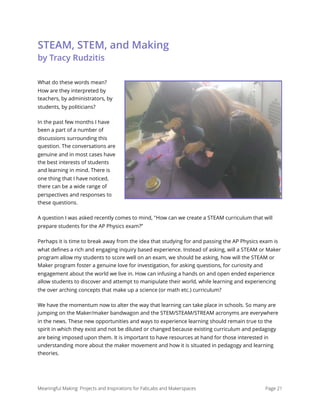 STEAM, STEM, and Making 
by Tracy Rudzitis
What do these words mean?
How are they interpreted by
teachers, by administrators, by
students, by politicians?
In the past few months I have
been a part of a number of
discussions surrounding this
question. The conversations are
genuine and in most cases have
the best interests of students
and learning in mind. There is
one thing that I have noticed,
there can be a wide range of
perspectives and responses to
these questions.
A question I was asked recently comes to mind, "How can we create a STEAM curriculum that will
prepare students for the AP Physics exam?”
Perhaps it is time to break away from the idea that studying for and passing the AP Physics exam is
what deﬁnes a rich and engaging inquiry based experience. Instead of asking, will a STEAM or Maker
program allow my students to score well on an exam, we should be asking, how will the STEAM or
Maker program foster a genuine love for investigation, for asking questions, for curiosity and
engagement about the world we live in. How can infusing a hands on and open ended experience
allow students to discover and attempt to manipulate their world, while learning and experiencing
the over arching concepts that make up a science (or math etc.) curriculum?
We have the momentum now to alter the way that learning can take place in schools. So many are
jumping on the Maker/maker bandwagon and the STEM/STEAM/STREAM acronyms are everywhere
in the news. These new opportunities and ways to experience learning should remain true to the
spirit in which they exist and not be diluted or changed because existing curriculum and pedagogy
are being imposed upon them. It is important to have resources at hand for those interested in
understanding more about the maker movement and how it is situated in pedagogy and learning
theories.
Meaningful Making: Projects and Inspirations for FabLabs and Makerspaces Page 21
 