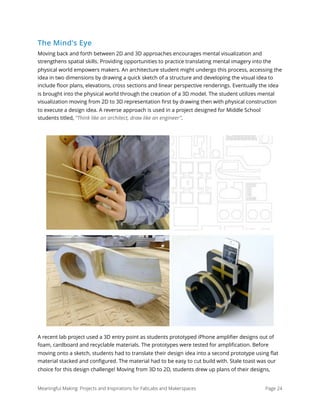 The Mind's Eye
Moving back and forth between 2D and 3D approaches encourages mental visualization and
strengthens spatial skills. Providing opportunities to practice translating mental imagery into the
physical world empowers makers. An architecture student might undergo this process, accessing the
idea in two dimensions by drawing a quick sketch of a structure and developing the visual idea to
include ﬂoor plans, elevations, cross sections and linear perspective renderings. Eventually the idea
is brought into the physical world through the creation of a 3D model. The student utilizes mental
visualization moving from 2D to 3D representation ﬁrst by drawing then with physical construction
to execute a design idea. A reverse approach is used in a project designed for Middle School
students titled, “Think like an architect, draw like an engineer”.
A recent lab project used a 3D entry point as students prototyped iPhone ampliﬁer designs out of
foam, cardboard and recyclable materials. The prototypes were tested for ampliﬁcation. Before
moving onto a sketch, students had to translate their design idea into a second prototype using ﬂat
material stacked and conﬁgured. The material had to be easy to cut build with. Stale toast was our
choice for this design challenge! Moving from 3D to 2D, students drew up plans of their designs,
Meaningful Making: Projects and Inspirations for FabLabs and Makerspaces Page 24
 