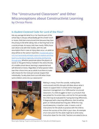 The "Unstructured Classroom" and Other
Misconceptions about Constructivist Learning 
by Christa Flores
Is Student-Centered Code for Lord of the Flies?
Ask any average kid what his or her favorite part of the
school day is and you will probably get the answer lunch
or recess. Kids love unstructured time because they have
the privacy to fail while taking risks or learning how to be
a social primate. At recess, kids have nearly 100% choice
over what to do with their bodies, with the safe
assumption that in case an injury does occur, an adult on
duty will be on the scene in due time. Provide kids with a
rich, not necessarily antiseptic space to explore and they
teach us a lot about ingenuity, inclusivity and learning
through play. Whether passionate about the physics of
soccer or the game theory involved in the antics the day
of a middle school dance, learning is experiential and
self-directed at recess. Regardless of what passion takes
over their choice time, we as adults trust them to make
safe choices for the most part and we respect their
individuality. So why does that trust shift when those
same children come into our classrooms?
Making is messy. From the outside, making looks
unstructured and this disrupts old ideas about what it
means to support kids in school and to have good
classroom management. In a 100% teacher structured
classroom, if a child struggles to learn a curriculum that
was picked for his entire class, and not for him personally,
the child may be evaluated for having learning diﬀerences.
If diagnosed with a learning diﬀerence, then he will be
given an individualized learning plan. While this may
sound awesome, in teacher code, it means a set of
instructions for the adults to practice with the child to
ensure the success of the child in your class. An example
of an instruction for the adult might be to write every
instruction down for the child. Teachers are asked to be as
Meaningful Making: Projects and Inspirations for FabLabs and Makerspaces Page 26
 