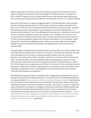 explicit, regarding the modes for success in their classes to support the child. Sadly, this kind of
system is designed to avoid failure more than leverage the individual interests or strengths of a
child. While at ﬁrst glance, this kind of teacher-led structure, which we spare high achieving kids
from normally, seems like good teaching. We even have the perfect term for it, it is called scaﬀolding.
My concern with solutions to support struggling students, is that they attempt to solve a problem
that was artiﬁcially created by teachers in the ﬁrst place, leaving the student’s self esteem in the
wake. Here is where the value of making in the classroom becomes most clearly visible. Having the
gift of watching students successfully learning and growing in areas that challenge them, in a
student-centered classroom, I fear that scaﬀolding and interventions are nothing more than a lack of
trust for a human’s innate desire to learn what matters to her. Thankfully, I am not alone in my
uncensored trust of children’s innate desire to learn. We need look only at the seminal research of
Dr. Mitra, as well as progressive playgrounds in Europe and Berkeley Ca, and TED speaker, author
and founder of San Francisco Brightworks, Gever Tulley, to see that the right amount of danger
through autonomy and real world manipulatives, like playing with ﬁre, can foster key social
emotional skills.
Giving kids agency and designing for self-direction does not come without its criticism however and I
urge anyone who is doing this work to take this into account. In the years that I have been teaching
science through the lens of making, inventing and problem solving, I have often heard my
classroom, also known as the school’s makerspace, referred to as “unstructured,” by well meaning
adults. This harkens back to the discord between what we know progressive education can be,
versus what we envision when we think of a “progressive classroom.” While working at a school in
NYC, that self reported as a progressive school, the term “unstructured” came up a lot about lessons
that were not 100% teacher directed. I also learned from our admissions team that families of color
shopping for independent schools, rarely hedge bets on their child's education by considering
school that label themselves as progressive.
Self-directed learning environments are powerful tools to engage girls and minorities into science,
but they also stand to foster feelings of alienation or frustration too if not facilitated well (Martinez).
In a blog post entitled “What a girl wants: self-directed learning, technology, and gender” Sylvia Martinez,
links the importance of the self-directed nature of making in the classroom, while pointing out the
challenges they present to fostering conﬁdence in outsiders, such as girls, in science or engineering
classes. Sylvia points out that girls, on average, will interact with self-direction diﬀerently than boys.
This looks like girls tending towards pleasing the teacher (or from my experience their friends or
teammates) and avoiding conﬂict over scarce resources, including the teacher’s attention. “Teachers
need to remember that their suggestions carry a great amount of weight. To counter this and encourage
self-directed learning, teachers need to train themselves to oﬀer neutral, yet encouraging support for
students to think outside the box,” says Martinez.
Meaningful Making: Projects and Inspirations for FabLabs and Makerspaces Page 27
 