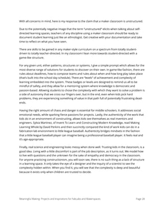 With all concerns in mind, here is my response to the claim that a maker classroom is unstructured.
Due to the potentially negative image that the term “unstructured” elicits when talking about self-
directed learning spaces, teachers of any discipline using a maker classroom should be ready to
document student learning just like an ethnologist. Get creative with your documentation and take
time to reﬂect on what you have seen.
There are skills to be gained in any maker-style curriculum on a spectrum from totally student-
driven to totally teacher-directed. In my classroom I lean more towards student-directed with a
game-like structure.
For any given unit, either patterns, structures or systems, I give a simple prompt which allows for the
most diverse range of solutions for students to discover on their own. In game-like fashion, there are
rules about deadlines, how to compose teams and rules about when and how long play takes place
(that’s built into the school day schedule). There are “levels” of achievement and complexity of
learning embedded into the system. These badges or levels are designed to remind us all to be
mindful of safety, and they allow for a mentoring system where knowledge is democratic and
passion-based. Allowing students to chose the complexity with which they want to solve a problem is
a side of autonomy that we cross our ﬁngers over, but in the end, even when kids pick hard
problems, they are experiencing something of value in that path full of potentially frustrating dead-
ends.
Having the right amount of chaos and danger is essential for middle schoolers. It addresses social
emotional needs, while sparking ﬁerce passions for projects. Lastly, the authenticity of the work that
kids do in an environment of constructing, allows kids see themselves as real inventors and
engineers. Sylvia Martinez, of Invent To Learn and Constructing Modern Knowledge, read Making
Learning Whole by David Perkins and then succinctly compared the kind of work kids can do in a
fabrication lab environment to little league baseball. Authenticity bridges mindsets in the fashion
that a little league baseball player can imagine being a professional baseball player. It feels real and
it’s age-appropriate.
Finally, real science and engineering looks messy when done well. Trusting kids in the classroom, is a
good idea. Living with a little discomfort is part of the job description, as it turns out. We model how
to live with questions and the unknown for the sake of empathy and democracy in the classroom.
For anyone practicing constructionism, you will soon see, there is no such thing as a lack of structure
in a learning space. It only takes the eye of a designer and the inquiry of a scientist to see the
complexity hidden within. When you ﬁnd it, you will see that the complexity is deep and beautiful
because it exists only when children are trusted to decide.
Meaningful Making: Projects and Inspirations for FabLabs and Makerspaces Page 28
 