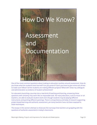 How Do We Know? Assessment
and Documentation
One of the most common questions about making in education revolves around assessment. How do
you know what the students have learned? Can you prove it? Don’t you have to give some sort of test
to make sure? What if all the students are making different projects? What will I show my colleagues
and administration as evidence of student achievement?
For educators launching a journey into a new kind of teaching and learning, answering these
questions with certainty may seem like an impossible task. Yet many educators, such as music or art
teachers, are able to evaluate student work even though students may be playing different
instruments and painting different paintings. There is a long history and body of research supporting
project-based learning and authentic assessment, yet many teachers have not been exposed to
these techniques.
The essays in this section attempt to showcase the real ways that teachers are grappling with the
questions of authentic assessment in today’s classrooms. 
Meaningful Making: Projects and Inspirations for FabLabs and Makerspaces Page 29
How Do We Know?
Assessment
and
Documentation
 