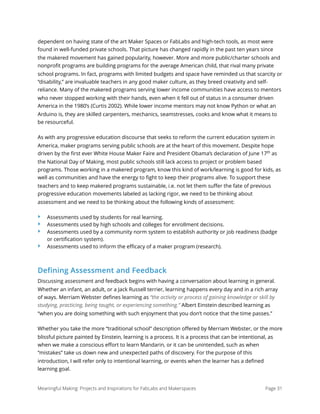 dependent on having state of the art Maker Spaces or FabLabs and high-tech tools, as most were
found in well-funded private schools. That picture has changed rapidly in the past ten years since
the makered movement has gained popularity, however. More and more public/charter schools and
nonproﬁt programs are building programs for the average American child, that rival many private
school programs. In fact, programs with limited budgets and space have reminded us that scarcity or
“disability,” are invaluable teachers in any good maker culture, as they breed creativity and self-
reliance. Many of the makered programs serving lower income communities have access to mentors
who never stopped working with their hands, even when it fell out of status in a consumer driven
America in the 1980’s (Curtis 2002). While lower income mentors may not know Python or what an
Arduino is, they are skilled carpenters, mechanics, seamstresses, cooks and know what it means to
be resourceful.
As with any progressive education discourse that seeks to reform the current education system in
America, maker programs serving public schools are at the heart of this movement. Despite hope
driven by the ﬁrst ever White House Maker Faire and President Obama’s declaration of June 17th
as
the National Day of Making, most public schools still lack access to project or problem based
programs. Those working in a makered program, know this kind of work/learning is good for kids, as
well as communities and have the energy to ﬁght to keep their programs alive. To support these
teachers and to keep makered programs sustainable, i.e. not let them suﬀer the fate of previous
progressive education movements labeled as lacking rigor, we need to be thinking about
assessment and we need to be thinking about the following kinds of assessment:
‣ Assessments used by students for real learning.
‣ Assessments used by high schools and colleges for enrollment decisions.
‣ Assessments used by a community norm system to establish authority or job readiness (badge
or certiﬁcation system).
‣ Assessments used to inform the eﬃcacy of a maker program (research).
Defining Assessment and Feedback
Discussing assessment and feedback begins with having a conversation about learning in general.
Whether an infant, an adult, or a Jack Russell terrier, learning happens every day and in a rich array
of ways. Merriam Webster deﬁnes learning as “the activity or process of gaining knowledge or skill by
studying, practicing, being taught, or experiencing something.” Albert Einstein described learning as
“when you are doing something with such enjoyment that you don’t notice that the time passes.”
Whether you take the more “traditional school” description oﬀered by Merriam Webster, or the more
blissful picture painted by Einstein, learning is a process. It is a process that can be intentional, as
when we make a conscious eﬀort to learn Mandarin, or it can be unintended, such as when
“mistakes” take us down new and unexpected paths of discovery. For the purpose of this
introduction, I will refer only to intentional learning, or events when the learner has a deﬁned
learning goal.
Meaningful Making: Projects and Inspirations for FabLabs and Makerspaces Page 31
 