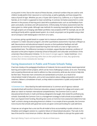 at any point in time. Due to the nature of these discrete, universal numbers they are used to rank
children locally (within their classroom or community), as well as globally, and have enjoyed the
status of proof of rigor. Whether you are a 10 year old in Santa Cruz, California, or a 10 year-old in
Nairobi, an A in math is supposed to mean something. In contrast, formative assessment is a vital
element in the process of learning and is best left to qualitative tools; such as oral feedback from
peers and adults, narratives and self-assessments. Unfortunately, formative assessments lack the
status given to a letter grade. Although new methods for assessing meaningful work and learning
through projects are emerging, take Maker portfolios now accepted at MIT for example, we are still
working primarily within a grade-based system. As a result, any project can be graded using a clear
set of concept or skill related goals in the form of a rubric.
In summary, giving a grade based on a paper test to measure achievement in STEAM still fails to
compute in a maker education program, and other quantitative assessments may have a lifespan as
well. Neuroscience and educational research assures us that qualitative feedback and self-
assessment do more for passion based learning then red marks on a test or high scores on
standardized tests. The diﬀerence translates to mindsets, argues Mariale Hardiman, professor of
education at the Johns Hopkins University School of Education and cofounder and director of the
university's Neuro-Education Initiative. “As the research strongly suggests,” states Hardiman, “when
students focus on mastery of learning rather than on their performance on tests, they signiﬁcantly
increase their intrinsic motivation for learning.”
Facing Assessment in Public and Private Schools Today
If we look closely at the pedagogical backbone of makered, the lens would clearly reveal experiential
learning and student driven projects, which can be more challenging to assess, at its core. That being
said, as paid professionals we need to adhere to a few constraints, while we also strive to help kids
be their best. Those two main constraints are standardized curriculum, as a result of an
industrialized model of education, and current assumptions about college preparation and career
readiness. Below is a breakdown of each, as they relate to assessment in public and private PK-12
schools today.
1) Common Core - Described by the well-intentioned as “a common set of rigorous national
standards (that) will transform American education, prepare students for college and careers, and
allow our nation to maintain international competitiveness,“ the Common Core is a set of
educational benchmarks in math and literacy designed to be taught, then tested for proﬁciency by
schools. Essentially the Common Core is a management strategy to hold schools accountable for
their use of government funding. Resulting test scores on Common Core assessment determine how
“well” a school is doing at educating America's children. In as simple of terms possible, the Common
Core ensures that schools with good test scores are given continued funding for a job well done.
I hope we can all agree that a one size ﬁts all model to force accountability in public schools is an
Orwellian and inelegant solution to a systemic failure of industrialized education. That said, its the
law of the land for most American children. We owe it to those children to disrupt the system with
Meaningful Making: Projects and Inspirations for FabLabs and Makerspaces Page 34
 