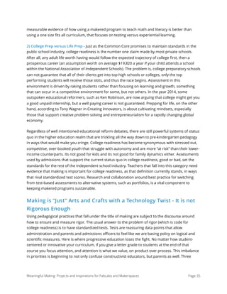 measurable evidence of how using a makered program to teach math and literacy is better than
using a one size ﬁts all curriculum, that focuses on testing versus experiential learning.
2) College Prep versus Life Prep - Just as the Common Core promises to maintain standards in the
public school industry, college readiness is the number one claim made by most private schools.
After all, any adult life worth having would follow the expected trajectory of college ﬁrst, then a
prosperous career (an assumption worth on average $19,820 a year if your child attends a school
within the National Association of Independent Schools). The problem is, college preparatory schools
can not guarantee that all of their clients get into top high schools or colleges, only the top
performing students will receive those slots, and thus the race begins. Assessment in this
environment is driven by raking students rather than focusing on learning and growth, something
that can occur in a competitive environment for some, but not others. In the year 2014, some
outspoken educational reformers, such as Ken Robinson, are now arguing that college might get you
a good unpaid internship, but a well paying career is not guaranteed. Prepping for life, on the other
hand, according to Tony Wagner in Creating Innovators, is about cultivating mindsets, especially
those that support creative problem solving and entrepreneurialism for a rapidly changing global
economy.
Regardless of well intentioned educational reform debates, there are still powerful systems of status
quo in the higher education realm that are trickling all the way down to pre-kindergarten pedagogy
in ways that would make you cringe. College readiness has become synonymous with stressed out,
competitive, over-booked youth that struggle with autonomy and are more “at risk” than their lower-
income counterparts. Its not good for kids and its not good for family dynamics either. Assessments
used by admissions that support the current status quo in college readiness, good or bad, set the
standards for the rest of the independent school industry. Teachers that fall into this category need
evidence that making is important for college readiness, as that deﬁnition currently stands, in ways
that rival standardized test scores. Research and collaboration around best practice for switching
from test-based assessments to alternative systems, such as portfolios, is a vital component to
keeping makered programs sustainable.
Making is “Just” Arts and Crafts with a Technology Twist - It is not
Rigorous Enough
Using pedagogical practices that fall under the title of making are subject to the discourse around
how to ensure and measure rigor. The usual answer to the problem of rigor (which is code for
college readiness) is to have standardized tests. Tests are reassuring data points that allow
administration and parents and admissions oﬃcers to feel like we are basing policy on logical and
scientiﬁc measures. Here is where progressive education loses the ﬁght. No matter how student-
centered or innovative your curriculum, if you give a letter grade to students at the end of that
course you focus attention, and attention is what we value, on product over process. This imbalance
in priorities is beginning to not only confuse constructivist educators, but parents as well. Three
Meaningful Making: Projects and Inspirations for FabLabs and Makerspaces Page 35
 