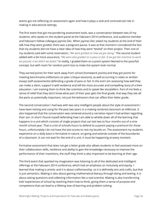 events got me reﬂecting on assessment again and how it plays a vital and controversial role in
making in educational settings.
The ﬁrst event that got me pondering assessment tools, was a conversation between two of my
students, who spoke on the student panel at the FabLearn 2014 conference, and audience member
and FabLearn Fellow colleague Jaymes Dec. When Jaymes Dec asked my students at the end of their
talk how they were graded, there was a pregnant pause. It was at that moment I considered the fact
that my students did not have a clear idea of how they were “tested” on their project. Then one of
my students said with some reservation, “We were graded on how we got along.” The second student
added with a bit more assurance, “We were also graded on a pass or fail. If we got the machine to work
we passed, it we didn’t we failed.” In reality, I graded them on a point system likened to the pass/fail
concept, but with room for random point loss to make the system look normal.
They earned points for their work away from school (homework points) and they got points for
meeting benchmarks (reﬂections on peer critique sessions), as well as turning in video or written
essays (self-assessments) defending a grade of pass or fail. In the end I am assessing how well they
can make a claim, support it with evidence and tell the most accurate and compelling story of a their
education. I am training them to think like scientists and to speak like storytellers. Part of me feels a
sense of relief that they don’t know what part of their year gets the ﬁnal grade, that way they see all
the parts as potentially important, not just the behaviors that can aﬀect their letter grade.
The second conversation I had was with two very intelligent people about the style of assessment I
have been testing and using for the past two years in a making centered classroom at Hillbrook. It
also happened that the conversation was centered around a narrative report I had written regarding
their son. In short I found myself defending how I am able to whittle down all of the learning that
happens in a unit which consists of single projects that can last two to four months out of a nine
month school year. That is a lot of schools hours to defend to a parent paying a premium for those
hours, unfortunately I do not have the test scores to rest my laurels on. The assessment my students
experience on a daily basis is formative in nature, on-going and extends outside of the boundaries
of a classroom. It can not wait for the end of a unit, it must be happening at every moment.
Formative assessment that does not get a letter grade also allows students to feel assessed more on
their collaboration skills, resilience and ability to gain the knowledge necessary to improve the
performance of their inventions, the stuﬀ they think is also important to be learning at their age.
The third event that sparked my imagination was listening to all of the dedicated and intelligent
oﬀerings at the FabLearn 2014 conference, which had an emphasis on inclusivity and equity. I
learned that making is artistic and it is about craftsmanship, so it is deﬁnitely arts and crafts, but that
is just semantics. Making is also about gaining mathematical literacy through doing and testing. It is
about asking questions and collecting information like a real scientist. Making is also transforming
kids’ experiences of school by teaching them how to think, giving them a sense of purpose and
competence that can lead to a lifelong love of learning and problem solving.
Meaningful Making: Projects and Inspirations for FabLabs and Makerspaces Page 36
 