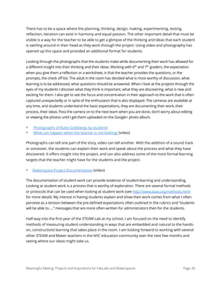 There has to be a space where the planning, thinking, design, making, experimenting, testing,
reﬂection, iteration can exist in harmony and equal passion. The other important detail that must be
visible is a way for the teacher to be able to get a glimpse of the thinking and ideas that each student
is swirling around in their head as they work through the project. Using video and photography has
opened up this space and provided an additional format for students.
Looking through the photographs that the students make while documenting their work has allowed for
a different insight into their thinking and their ideas. Working with 6th
and 7th
graders, the expectation
when you give them a reflection or a worksheet, is that the teacher provides the questions, or the
prompts, the check off list. The adult in the room has decided what is most worthy of discussion, what
learning is to be addressed, what questions should be answered. When I look at the projects through the
eyes of my students I discover what they think is important, what they are discovering, what is new and
exciting for them. I also get to see the focus and concentration in their approach to the work that is often
captured unexpectedly or in spite of the enthusiasm that is also displayed. The cameras are available at
any time, and students understand the basic expectations, they are documenting their work, their
process, their ideas. Pass the camera on to the next team when you are done, don’t worry about editing
or viewing the photos until I get them uploaded on the Google+ photo album.
‣ Photographs of Rube Goldbergs by students
‣ What can happen when the teacher is not looking! (video)
Photographs can tell one part of the story, video can tell another. With the addition of a sound track
or voiceover, the students can explain their work and speak about the process and what they have
discovered. It oﬀers insight into the project, and can also address some of the more formal learning
targets that the teacher might have for the students and the project.
‣ Makerspace Project Documentation (video)
The documentation of student work can provide evidence of student learning and understanding.
Looking at student work is a process that is worthy of exploration. There are several formal methods
or protocols that can be used when looking at student work (see http://www.lasw.org/methods.html
for more detail). My interest in having students explain and show their work comes from what I often
perceive as a tension between the pre-defined expectations often outlined in the rubrics and “students
will be able to…..” messages that are more often written for administrators then for the students.
Half-way into the ﬁrst year of the STEAM Lab at my school, I am focused on the need to identify
methods of measuring student understanding in ways that are embedded and natural to the hands-
on, constructivist learning that takes place in the room. I am looking forward to working with several
other STEAM and Maker teachers in the NYC education community over the next few months and
seeing where our ideas might take us. 
Meaningful Making: Projects and Inspirations for FabLabs and Makerspaces Page 39
 