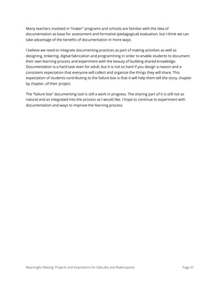 Many teachers involved in “maker” programs and schools are familiar with the idea of
documentation as base for assessment and formative (pedagogical) evaluation, but I think we can
take advantage of the beneﬁts of documentation in more ways.
I believe we need to integrate documenting practices as part of making activities as well as
designing, tinkering, digital fabrication and programming in order to enable students to document
their own learning process and experiment with the beauty of building shared knowledge.
Documentation is a hard task even for adult, but it is not so hard if you design a reason and a
consistent expectation that everyone will collect and organize the things they will share. This
expectation of students contributing to the failure box is that it will help them tell the story, chapter
by chapter, of their project.
The “failure box” documenting tool is still a work in progress. The sharing part of it is still not as
natural and as integrated into the process as I would like. I hope to continue to experiment with
documentation and ways to improve the learning process.
Meaningful Making: Projects and Inspirations for FabLabs and Makerspaces Page 41
 