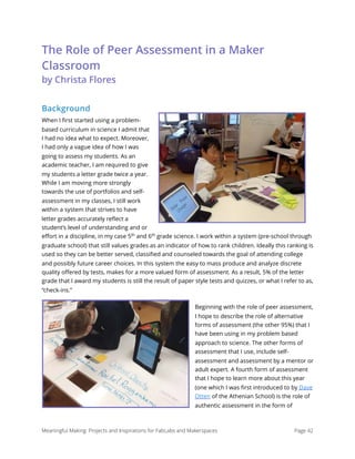 The Role of Peer Assessment in a Maker
Classroom 
by Christa Flores
Background
When I ﬁrst started using a problem-
based curriculum in science I admit that
I had no idea what to expect. Moreover,
I had only a vague idea of how I was
going to assess my students. As an
academic teacher, I am required to give
my students a letter grade twice a year.
While I am moving more strongly
towards the use of portfolios and self-
assessment in my classes, I still work
within a system that strives to have
letter grades accurately reﬂect a
student’s level of understanding and or
eﬀort in a discipline, in my case 5th
and 6th
grade science. I work within a system (pre-school through
graduate school) that still values grades as an indicator of how to rank children. Ideally this ranking is
used so they can be better served, classiﬁed and counseled towards the goal of attending college
and possibly future career choices. In this system the easy to mass produce and analyze discrete
quality oﬀered by tests, makes for a more valued form of assessment. As a result, 5% of the letter
grade that I award my students is still the result of paper style tests and quizzes, or what I refer to as,
“check-ins.”
Beginning with the role of peer assessment,
I hope to describe the role of alternative
forms of assessment (the other 95%) that I
have been using in my problem based
approach to science. The other forms of
assessment that I use, include self-
assessment and assessment by a mentor or
adult expert. A fourth form of assessment
that I hope to learn more about this year
(one which I was ﬁrst introduced to by Dave
Otten of the Athenian School) is the role of
authentic assessment in the form of
Meaningful Making: Projects and Inspirations for FabLabs and Makerspaces Page 42
 
