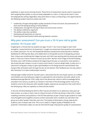 published, or open-source sharing of work. These forms of assessment may be used in conjunction
with assigning letter grades, as any are easily adaptable to a rubric, or they can be used in a less
formal/grade-less setting. Regardless, they stand alone in value, as they bring a rare opportunity for
the following student resume to evolve over time:
‣ Leadership, through setting higher quality standards of how to do work, the presentation of
work and risk-taking by taking on hard problems
‣ Collaboration, through the sharing of ideas and constructive criticism
‣ The ability to defend an argument
‣ The ability to describe a problem
‣ Developing self-awareness as a learner
‣ Practicing informed iteration while working towards a solution
Why peer assessment? Can you trust a 10-14 year old to guide
another 10-14 year old?
Forgetting for a minute that my students are ages 10 and 11 (as I must to begin to learn their
strengths), I researched forms of assessment. I sought out assessment that would be most authentic
to a maker classroom. For me, that looked like behaviors (assessment tools) that led to methods
(feedback) for oﬀering new ideas, and collaboration on the growth process of designing a product.
Peer critique was something that I began last year and I felt it was working with the previously stated
goals in mind, but I had no measure to back up my claim. My fear of the image of the blind leading
the blind, over a cliﬀ of failure existed at the beginning of the year, as it would for most teachers. I
also know that peer review is crucial in science and it works in various design ﬁelds, so why not in a
classroom? Using peer critique to give rapid feedback on the design process seemed better than
trying to ﬁlter all student work through the lens of one teacher. Peer feedback was not only useful it
was necessary in an open-ended project scenario.
Having taught middle school for fourteen years, I also knew that the role of peer opinion, as it aﬀects
some beliefs and some behaviors, begins to supersede the role of parents and other adults at this
developmental age (Berndt 1979). Lastly, due to the democratic nature in which knowledge will be
accessed in this century, as well as our location in the heart of the technology world, many of my
students come to the classroom with valuable insights, experiences and opinions that could inform
the whole group. Why not capitalize on these last two assets?
In the end, the blind leading the blind is often how we all embark on an adventure. Every year we
have to learn, as a class or team, how to critique the work of others by doing it a few times. It takes
modeling comments and questions in the ﬁrst few attempts at peer critique to get students to make
more thoughtful and insightful criticisms of their classmates’ work. Students too, will inform the
group as to what “quality” looks like, over time. The quality of observations, being made by the
audience, also increases over time. This is turn, leads to a higher quality of feedback for the
presenter. Presentation styles can also be informed through critiquing the quality of a presentation.
Meaningful Making: Projects and Inspirations for FabLabs and Makerspaces Page 43
 