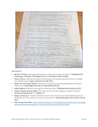 REFERENCES
‣ Berndt, Thomas J. “Developmental changes in conformity to peers and parents.” Developmental
Psychology, 15.06 (Nov 1979): 608-616. doi: 10.1037/0012-1649.15.6.608
‣ Flores, Christa. “Authentic Learning and Assessment in the Self-Directed Environment of a Middle
School Maker Space.” paper submission for IDC 2013
‣ Kettle, Keri and Häubl, Gerald “Motivation by Anticipation: Expecting rapid feedback enhances
performance” Psychological Science 21.4 April (2010) 545-547
‣ Koller Daphne “What we’re learning from online education” TEDGlobal talk, ﬁlmed June 2012
‣ Sadler, Philip M. & Good, Eddie “The Impact of Self- and Peer-Grading on Student Learning” .
Educational Assessment 11.1 (2006) 1-31
‣ Senger, Jenna-Lynn. "Student Evaluations: Synchronous Tripod of Learning Portfolio Assessment—
Self-Assessment, Peer-Assessment, Instructor-Assessment." Creative Education 03.01 (2012): 155-63.
Print
‣ Peer Groups. Boundless. https://www.boundless.com/sociology/textbooks/boundless-sociology-
textbook/socialization-4/agents-of-socialization-46/peer-groups-285-9603/ 
Meaningful Making: Projects and Inspirations for FabLabs and Makerspaces Page 47
 