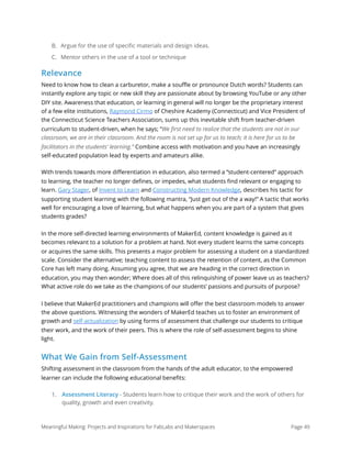 B. Argue for the use of speciﬁc materials and design ideas.
C. Mentor others in the use of a tool or technique
Relevance
Need to know how to clean a carburetor, make a souﬄe or pronounce Dutch words? Students can
instantly explore any topic or new skill they are passionate about by browsing YouTube or any other
DIY site. Awareness that education, or learning in general will no longer be the proprietary interest
of a few elite institutions, Raymond Cirmo of Cheshire Academy (Connecticut) and Vice President of
the Connecticut Science Teachers Association, sums up this inevitable shift from teacher-driven
curriculum to student-driven, when he says; “We ﬁrst need to realize that the students are not in our
classroom, we are in their classroom. And the room is not set up for us to teach; it is here for us to be
facilitators in the students' learning.” Combine access with motivation and you have an increasingly
self-educated population lead by experts and amateurs alike.
With trends towards more diﬀerentiation in education, also termed a “student-centered” approach
to learning, the teacher no longer deﬁnes, or impedes, what students ﬁnd relevant or engaging to
learn. Gary Stager, of Invent to Learn and Constructing Modern Knowledge, describes his tactic for
supporting student learning with the following mantra, “Just get out of the a way!” A tactic that works
well for encouraging a love of learning, but what happens when you are part of a system that gives
students grades?
In the more self-directed learning environments of MakerEd, content knowledge is gained as it
becomes relevant to a solution for a problem at hand. Not every student learns the same concepts
or acquires the same skills. This presents a major problem for assessing a student on a standardized
scale. Consider the alternative; teaching content to assess the retention of content, as the Common
Core has left many doing. Assuming you agree, that we are heading in the correct direction in
education, you may then wonder; Where does all of this relinquishing of power leave us as teachers?
What active role do we take as the champions of our students’ passions and pursuits of purpose?
I believe that MakerEd practitioners and champions will oﬀer the best classroom models to answer
the above questions. Witnessing the wonders of MakerEd teaches us to foster an environment of
growth and self-actualization by using forms of assessment that challenge our students to critique
their work, and the work of their peers. This is where the role of self-assessment begins to shine
light.
What We Gain from Self-Assessment
Shifting assessment in the classroom from the hands of the adult educator, to the empowered
learner can include the following educational beneﬁts:
1. Assessment Literacy - Students learn how to critique their work and the work of others for
quality, growth and even creativity.
Meaningful Making: Projects and Inspirations for FabLabs and Makerspaces Page 49
 