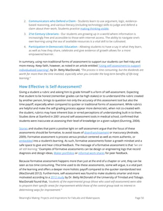 2. Communicators who Defend a Claim - Students learn to use argument, logic, evidence-
based reasoning, and various literacy (including technology) skills to judge and defend a
claim about their work. Students practice making thinking visible.
3. 21st Century Librarians - Our students are growing up in a world where information is
increasingly free and accessible to those with internet access. The ability to navigate one’s
own learning using the sea of available resources is a vital skill to be cultivated.
4. Participation in Democratic Education - Allowing students to have a say in what they learn,
as well as how they share, celebrate and give evidence of growth allows for a more
empowered learner.
In summary, using non-traditional forms of assessment to support our students can feel risky and
more messy. Keep faith, however, as noted in an article entitled "Using self-assessment to support
individualized Learning", by Dr. Betty MacDonald, “The process is time consuming, but the dividends are
worth far more than the time invested, especially when you consider the long-term beneﬁts of life-long
learning.”
How Effective is Self-Assessment?
Giving a student a rubric and asking him to grade himself is a form of self-assessment. Expecting
that student to be honest (remember grades can be high stakes) or to understand the rubric created
by another person, brings to question not only the accuracy of this assessment tool but also the
time payoﬀ, especially when compared to quicker or traditional forms of assessment. While rubrics
are helpful and make the self-grading process appear more democratic, when not co-created with
the student, rubrics may have inherent bias or erred perceptions of understanding built in to them.
Studies done at Stanford in 2001 around self-assessment tools in medical school, conﬁrmed that
students were inaccurate at assessing their level of knowledge on a given subject (Dunning, 2004).
Stories and studies that paint a positive light on self-assessment argue that the focus of these
assessments should be formative, to avoid issues of disenfranchisement or inaccuracy (Andrade,
2009). Formative assessment is process versus product centered as well as more authentic, or
embedded into a student’s learning. As such, formative assessments foster a growth mindset and a
safe space to give and hear critical feedback. The message of a formative assessment is that “we are
all still learning.” Examples of formative assessments can be design or engineering logs that record
diagnosis and design ideas, Maker portfolios or informal work shares for peer feedback.
Because formative assessment happens more than just at the end of a chapter or unit, they can be
seen as too time consuming. The time used to do these assessments, some will argue, is a vital part
of the learning and oﬀers a deeper more holistic payoﬀ compared to the quicker standardized test
(MacDonald 2012). Furthermore, self-assessment was found to make students smarter and more
motivated according to a 2012 study by Dr. Betty McDonald of the University of Trinidad and Tobago.
MacDonald found that, “students of the experimental group (those who used self-assessment) were able
to pinpoint their speciﬁc areas for improvement whilst those of the control group took no interest in
determining ways for improvement.”
Meaningful Making: Projects and Inspirations for FabLabs and Makerspaces Page 50
 
