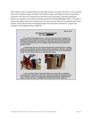 My 5th
graders had no problem telling me what they had done to support their team, or the way they
took risks or problems they had solved. Their ability to make a valid argument was so impressive, I
continue to use this form of assessment at the end of all of my projects, including my electives.
Below is an example of one student’s self-assessment for the RubeGoldBridge problem. This style of
assessment allows students to use argument and communication skills that are appropriate for that
student. It also shifts the role of assessing progress from the adult to the learner, a goal we are
striving for in the Middle School at Hillbrook.
Meaningful Making: Projects and Inspirations for FabLabs and Makerspaces Page 57
 