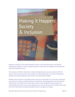 Making It Happen:
Society & Inclusion
Making in education is not about having the coolest, most expensive tools or the fanciest
makerspace. Making is a way to empower people to solve their own problems and develop the
skills and mindsets to do so.
At its essence, the Maker Movement is about sharing ideas and access to solutions with the
world, not for money or power, but to make the world a better place. It’s about trusting other
people, many times people you don’t know, to use these ideas for good.
Making in the classroom is also about power and trust, and perhaps in an even more important
way, because it’s about transferring power to the learner. Young people who are the ones who
will take over the world in the not too distant future. And in giving the learner agency and
responsibility over their own learning, they gain trust, not just the trust of the adults in the room,
but trust in themselves as powerful problem-solvers and agents of change.
Meaningful Making: Projects and Inspirations for FabLabs and Makerspaces Page 58
Making it Happen:
Society
& Inclusion
 