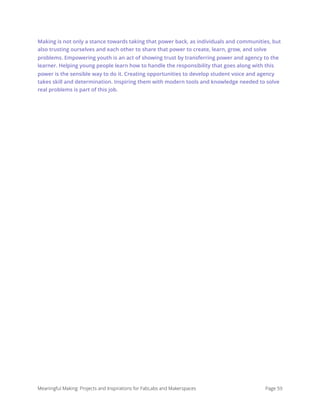 Making is not only a stance towards taking that power back, as individuals and communities, but
also trusting ourselves and each other to share that power to create, learn, grow, and solve
problems. Empowering youth is an act of showing trust by transferring power and agency to the
learner. Helping young people learn how to handle the responsibility that goes along with this
power is the sensible way to do it. Creating opportunities to develop student voice and agency
takes skill and determination. Inspiring them with modern tools and knowledge needed to solve
real problems is part of this job. 
Meaningful Making: Projects and Inspirations for FabLabs and Makerspaces Page 59
 