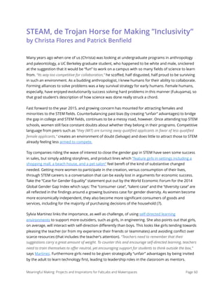 STEAM, de Trojan Horse for Making ”Inclusivity”  
by Christa Flores and Patrick Benﬁeld
Many years ago when one of us (Christa) was looking at undergraduate programs in anthropology
and paleontology, a UC Berkeley graduate student, who happened to be white and male, snickered
at the suggestion that it would be “fun” to work on a campus with so many ﬁelds of science to learn
from. “Its way too competitive for collaboration,” he scoﬀed, half disgusted, half proud to be surviving
in such an environment. As a budding anthropologist, I knew humans for their ability to collaborate.
Forming alliances to solve problems was a key survival strategy for early humans. Female humans,
especially, have enjoyed evolutionarily success solving hard problems in this manner (Fukuyama), so
that grad student's description of how science was done really struck a chord.
Fast forward to the year 2015, and growing concern has mounted for attracting females and
minorities to the STEM ﬁelds. Counterbalancing past bias (by creating “unfair” advantages) to bridge
the gap in college and STEM ﬁelds, continues to be a messy road, however. Once attending top STEM
schools, women still face constant doubts about whether they belong in their programs. Competitive
language from peers such as “they (MIT) are turning away qualiﬁed applicants in favor of less qualiﬁed
female applicants," creates an environment of doubt (Selvage) and does little to attract those to STEM
already feeling less armed to compete.
Toy companies riding the wave of interest to close the gender gap in STEM have seen some success
in sales, but simply adding storylines, and product lines which “feature girls in settings including a
shopping mall, a beach house, and a pet salon” feel bereft of the kind of substantive changed
needed. Getting more women to participate in the creation, versus consumption of their lives,
through STEM careers is a conversation that can be easily lost in arguments for economic success.
Take the “Case for Gender Equality” statement put out by the World Economic Forum for the 2014
Global Gender Gap Index which says: The “consumer case”, “talent case” and the “diversity case” are
all reﬂected in the ﬁndings around a growing business case for gender diversity. As women become
more economically independent, they also become more signiﬁcant consumers of goods and
services, including for the majority of purchasing decisions of the household (7).
Sylvia Martinez links the importance, as well as challenge, of using self-directed learning
environments to support more outsiders, such as girls, in engineering. She also points out that girls,
on average, will interact with self-direction diﬀerently than boys. This looks like girls tending towards
pleasing the teacher (or from my experience their friends or teammates) and avoiding conﬂict over
scarce resources (that includes the teacher’s attention). “Teachers need to remember that their
suggestions carry a great amount of weight. To counter this and encourage self-directed learning, teachers
need to train themselves to oﬀer neutral, yet encouraging support for students to think outside the box,”
says Martinez. Furthermore girls need to be given strategically “unfair” advantages by being invited
by the adult to learn technology ﬁrst, leading to leadership roles in the classroom as mentors.
Meaningful Making: Projects and Inspirations for FabLabs and Makerspaces Page 60
 