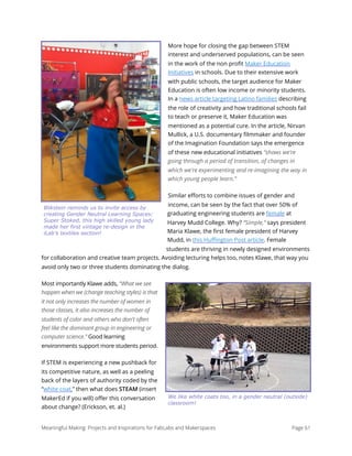 More hope for closing the gap between STEM
interest and underserved populations, can be seen
in the work of the non proﬁt Maker Education
Initiatives in schools. Due to their extensive work
with public schools, the target audience for Maker
Education is often low income or minority students.
In a news article targeting Latino families describing
the role of creativity and how traditional schools fail
to teach or preserve it, Maker Education was
mentioned as a potential cure. In the article, Nirvan
Mullick, a U.S. documentary ﬁlmmaker and founder
of the Imagination Foundation says the emergence
of these new educational initiatives "shows we're
going through a period of transition, of changes in
which we're experimenting and re-imagining the way in
which young people learn.”
Similar eﬀorts to combine issues of gender and
income, can be seen by the fact that over 50% of
graduating engineering students are female at
Harvey Mudd College. Why? “Simple,” says president
Maria Klawe, the ﬁrst female president of Harvey
Mudd, in this Huﬃngton Post article. Female
students are thriving in newly designed environments
for collaboration and creative team projects. Avoiding lecturing helps too, notes Klawe, that way you
avoid only two or three students dominating the dialog.
Most importantly Klawe adds, “What we see
happen when we (change teaching styles) is that
it not only increases the number of women in
those classes, it also increases the number of
students of color and others who don't often
feel like the dominant group in engineering or
computer science.” Good learning
environments support more students period.
If STEM is experiencing a new pushback for
its competitive nature, as well as a peeling
back of the layers of authority coded by the
“white coat,” then what does STEAM (insert
MakerEd if you will) oﬀer this conversation
about change? (Erickson, et. al.)
Meaningful Making: Projects and Inspirations for FabLabs and Makerspaces Page 61
Blikstein reminds us to invite access by
creating Gender Neutral Learning Spaces:
Super Stoked, this high skilled young lady
made her first vintage re-design in the
iLab’s textiles section!
We like white coats too, in a gender neutral (outside)
classroom!
 