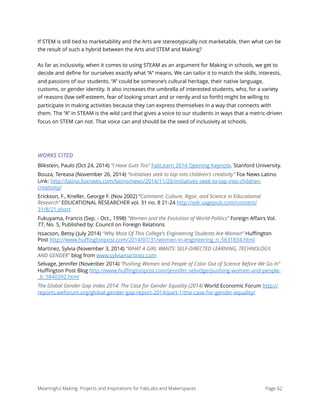If STEM is still tied to marketability and the Arts are stereotypically not marketable, then what can be
the result of such a hybrid between the Arts and STEM and Making?
As far as inclusivity, when it comes to using STEAM as an argument for Making in schools, we get to
decide and deﬁne for ourselves exactly what “A“ means. We can tailor it to match the skills, interests,
and passions of our students. “A” could be someone’s cultural heritage, their native language,
customs, or gender identity. It also increases the umbrella of interested students, who, for a variety
of reasons (low self-esteem, fear of looking smart and or nerdy and so forth) might be willing to
participate in making activities because they can express themselves in a way that connects with
them. The “A” in STEAM is the wild card that gives a voice to our students in ways that a metric-driven
focus on STEM can not. That voice can and should be the seed of inclusivity at schools.
WORKS CITED
Blikstein, Paulo (Oct 24, 2014) “I Have Guts Too” FabLearn 2014 Opening Keynote. Stanford University.
Bouza, Tereasa (November 26, 2014) “Initiatives seek to tap into children's creativity” Fox News Latino
Link: http://latino.foxnews.com/latino/news/2014/11/26/initiatives-seek-to-tap-into-children-
creativity/
Erickson, F., Kneller, George F. (Nov 2002) “Comment: Culture, Rigor, and Science in Educational
Research” EDUCATIONAL RESEARCHER vol. 31 no. 8 21-24 http://edr.sagepub.com/content/
31/8/21.short
Fukuyama, Francis (Sep. - Oct., 1998) “Women and the Evolution of World Politics” Foreign Aﬀairs Vol.
77, No. 5, Published by: Council on Foreign Relations
Issacson, Betsy (July 2014) “Why Most Of This College's Engineering Students Are Women” Huﬃngton
Post http://www.huﬃngtonpost.com/2014/07/31/women-in-engineering_n_5631834.html
Martinez, Sylvia (November 3, 2014) “WHAT A GIRL WANTS: SELF-DIRECTED LEARNING, TECHNOLOGY,
AND GENDER” blog from www.sylviamartinez.com
Selvage, Jennifer (Novenber 2014) “Pushing Women and People of Color Out of Science Before We Go In”
Huﬃngton Post Blog http://www.huﬃngtonpost.com/jennifer-selvidge/pushing-women-and-people-
_b_5840392.html
The Global Gender Gap Index 2014: The Case for Gender Equality (2014) World Economic Forum http://
reports.weforum.org/global-gender-gap-report-2014/part-1/the-case-for-gender-equality/ 
Meaningful Making: Projects and Inspirations for FabLabs and Makerspaces Page 62
 