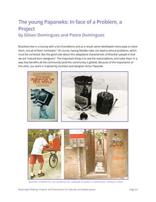 The young Papaneks: In face of a Problem, a
Project  
by Gilson Domingues and Pietro Domingues
Brazilians live in a county with a lot of problems and as a result, we’ve developed many ways to solve
them, not all of them “orthodox”. Of course, having ﬂexible rules can lead to ethical problems, which
must be corrected. But the good side about this adaptative characteristic of Brazilian people is that
we are “natural born designers”. The important thing is to see the real problems, and solve them in a
way that beneﬁts all the community (and this community is global). Because of the importance of
this ethic, our work is inspired by architect and designer Victor Papanek.
Meaningful Making: Projects and Inspirations for FabLabs and Makerspaces Page 63
Solution created by our students for garbage trouble in community without urban
 