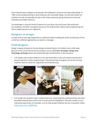 Victor Papanek was a designer and educator who believed in inclusive and responsible design. In
1960, he was already working on what today we call sustainable design. His work permeates our
activities not only conceptually, but also in the modus operandi, giving importance to low-cost
materials and simpler solutions.
The advantage in using this kind of material isn't just about cost and access. We avoid trash
accumulation, and when reusing the resources, the students learn about reverse engineering and
how to adapt any part to our objectives.
Designers at all ages
It's clear that for each age range there is a diﬀerent mode of reading the world, and because of this,
a child has a diﬀerent agenda than an adult or a teenager.
Child designers
Design is always centered on human beings and what they do. For children, this is often play.
Because of this, at the Alef School we created a course called Arte, Tecnologia e Design (Arts,
Technology and Design) where we worked with toys and fabrication in two situations:
‣ In 8th
grade, each student made his or her own GoGo Mini ( a low cost robotics board) and in
groups they built a robot using the board. They learned how to program and at the end they
used the robot as a basis for a big kinetic and interactive toy.
‣ In 6th
grade, the students made a simple kinetic toy, using things like cardboard boxes and other
discarded materials plus motors and in some cases the GogoBoard. They also created curious
interactive experiences, for example, a mirror that answers whether the user is beautiful. Video:
https://youtu.be/1_d3gMAKt2g
Meaningful Making: Projects and Inspirations for FabLabs and Makerspaces Page 64
 