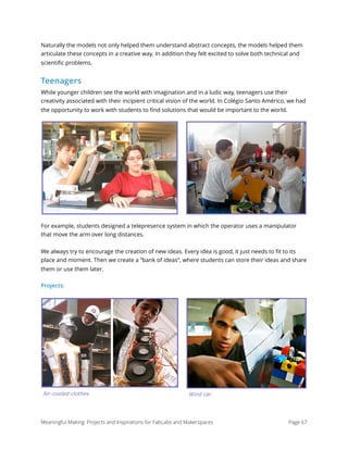 Naturally the models not only helped them understand abstract concepts, the models helped them
articulate these concepts in a creative way. In addition they felt excited to solve both technical and
scientiﬁc problems.
Teenagers
While younger children see the world with imagination and in a ludic way, teenagers use their
creativity associated with their incipient critical vision of the world. In Colégio Santo Américo, we had
the opportunity to work with students to ﬁnd solutions that would be important to the world.
For example, students designed a telepresence system in which the operator uses a manipulator
that move the arm over long distances.
We always try to encourage the creation of new ideas. Every idea is good, it just needs to ﬁt to its
place and moment. Then we create a “bank of ideas”, where students can store their ideas and share
them or use them later.
Projects:
Meaningful Making: Projects and Inspirations for FabLabs and Makerspaces Page 67
Air-cooled clothes Wind car
 