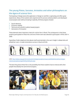 The young Platos, Socrates, Aristotles and other philosophers on
the Agora of science fairs
Participating in Design praxis (the application of design to real life) is captivating and oﬀers great
experiences. Many of the students who experienced this process solved problems and developed
social projects even without knowing it explicitly. All these projects showed:
‣ Social relevance
‣ Economic viability
‣ Technical and scientiﬁc tradition based projects
‣ Generation of innovation
These elements were important criteria for science fairs in Brazil. The consequence is that these
projects participated on these fairs and one of them even was selected to participate in INTEL-ISEF in
2006:
Ergorelhao: Public telephone that adjusts itself automatically to the user's height. It allows kids and
wheelchair users. It made tremendous success in Brazil and USA.
Link: http://www.csasp.g12.br/conteudo/oColegio/projetos/responsabilidadeSocial/tecnologia/
robotica/projetos/ergoOrelhao/Default.aspx
The best thing about these fairs is the possibility that these students have to interact with other
people that develop the same kind of projects.
Meaningful Making: Projects and Inspirations for FabLabs and Makerspaces Page 68
 
