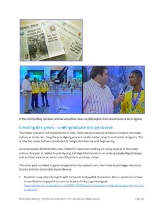 In this moment they can share and talk about their ideas, as philosophers from ancient Greece did in Agoras.
Creating designers – undergraduate design course
The maker culture is not limited to the school. There are professional activities that have the maker
culture as its kernel. Using the prototyping process creates better projects and better designers. This
is how the maker culture contributes to Design, Architecture and Engineering.
At Universidade Anhembi Morumbi, in Brazil, I have been working on many aspects of the maker
culture. One part is related to prototyping and digital fabrication in an undergraduate digital design
and architecture course, which uses 3D printers and laser cutters.
The other part is related to game design where the students also learn how to prototype electronic
circuits and microcontroller based devices.
‣ Students make a lot of projects with computer and joystick interaction. Here is a tutorial on how
to use Arduino as joystick to communicate to Unity (a game engine): 
https://guiaarduino.wordpress.com/2015/04/09/joysticks-especiais-integrando-jogos-eletronicos-
e-arduino/
Meaningful Making: Projects and Inspirations for FabLabs and Makerspaces Page 69
 