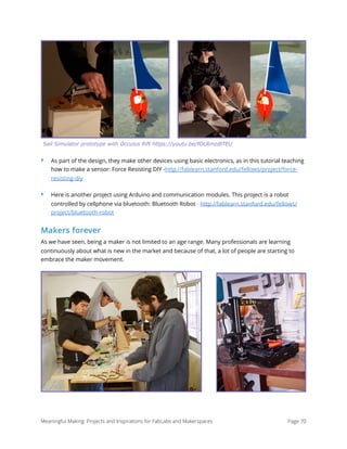 ‣ As part of the design, they make other devices using basic electronics, as in this tutorial teaching
how to make a sensor: Force Resisting DIY -http://fablearn.stanford.edu/fellows/project/force-
resisting-diy
‣ Here is another project using Arduino and communication modules. This project is a robot
controlled by cellphone via bluetooth: Bluetooth Robot - http://fablearn.stanford.edu/fellows/
project/bluetooth-robot
Makers forever
As we have seen, being a maker is not limited to an age range. Many professionals are learning
continuously about what is new in the market and because of that, a lot of people are starting to
embrace the maker movement.
Meaningful Making: Projects and Inspirations for FabLabs and Makerspaces Page 70
Sail Simulator prototype with Occulus Rift https://youtu.be/fOLRmziBTEU
 