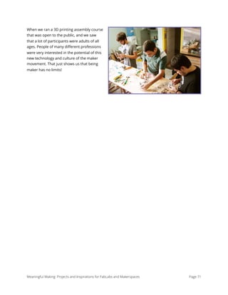 When we ran a 3D printing assembly course
that was open to the public, and we saw
that a lot of participants were adults of all
ages. People of many diﬀerent professions
were very interested in the potential of this
new technology and culture of the maker
movement. That just shows us that being
maker has no limits!
Meaningful Making: Projects and Inspirations for FabLabs and Makerspaces Page 71
 