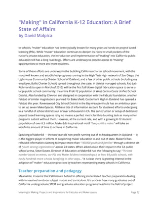 "Making" in California K-12 Education: A Brief
State of Aﬀairs  
by David Malpica
In schools, “maker” education has been typically known for many years as hands-on project based
learning (PBL). While “maker” education continues to deepen its roots in small pockets of the
nation’s private education, the introduction and implementation of “making” into California public
education still has a long road to go. Eﬀorts are underway to provide access to “making”
opportunities to more and more students.
Some of these eﬀorts are underway in the bubbling California charter school movement, with the
most well known and established programs running in the High Tech High network of San Diego, the
LightHouse Community Charter School of Oakland, and a few of other public schools (including my
employer, Bullis Charter School) spread throughout the state. In district managed schools, Fab Lab
Richmond (to open in March of 2015) will be the ﬁrst full blown digital fabrication space to serve a
large public school community: the entire PreK-12 population of West Contra Costa Uniﬁed School
District. Also funded by Chevron and designed in cooperation with the FabLab foundation, another
FabLab of similar magnitude is planned for Bakersﬁeld. Castlemont High in Oakland has opened a
FabLab this year. Ravenswood City School District in the Bay Area peninsula has an ambitious plan
to set up seven MakerSpaces. All these bits of information account for clustered eﬀorts undergoing
in a handful of school districts out of over a thousand in CA. The construction or setup of dedicated
project based learning spaces is by no means a perfect metric for this daunting task as many other
programs subsist without them. However, at the current rate, and with a growing K-12 student
population of over 6.5 million, MakerEd’s inspirational motif “Every child a maker” will take an
indeﬁnite amount of time to achieve in California.
Speaking of MakerEd — the two year old non-proﬁt running out of its headquarters in Oakland — it
is the biggest player in eﬀorts of supporting maker education in and out of state. MakerEd has
released information claiming to impact more than “140,000 youth and families” through a diverse set
of “youth serving organizations” across 24 states. When asked about their impact in the CA public
school arena, Steve Davee, Director of Education at MakerEd had the following to say: "The best
number based on events, our PD, and Maker Ed direct relationships is at least 64 public schools, with
easily hundreds more schools beneﬁting in other ways..." It is clear there is growing interest in the
adoption of "maker" education practices by teachers representing many schools in California.
Teacher preparation and pedagogy
Meanwhile, it seems that California is behind in oﬀering credentialed teacher preparation dealing
with innovative hands-on subject matter and curriculum. It is unclear how many graduates out of
California undergraduate STEM and graduate education programs head into the ﬁeld of project
Meaningful Making: Projects and Inspirations for FabLabs and Makerspaces Page 72
 