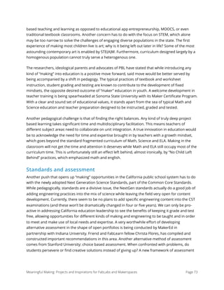 based teaching and learning as opposed to educational app entrepreneurship, MOOCS, or even
traditional textbook classrooms. Another concern has to do with the focus on STEM, which alone
may be too narrow to solve the challenges of engaging diverse populations in the state. The ﬁrst
experience of making most children live is art; why is it being left out later in life? Some of the most
astounding contemporary art is enabled by STE(A)M. Furthermore, curriculum designed largely by a
homogenous population cannot truly serve a heterogenous one.
The researchers, ideological parents and advocates of PBL have stated that while introducing any
kind of “making” into education is a positive move forward, said move would be better served by
being accompanied by a shift in pedagogy. The typical practices of textbook and worksheet
instruction, student grading and testing are known to contribute to the development of ﬁxed
mindsets, the opposite desired outcome of “maker” education in youth. A welcome development in
teacher training is being spearheaded at Sonoma State University with its Maker Certiﬁcate Program.
With a clear and sound set of educational values, it stands apart from the sea of typical Math and
Science education and teacher preparation designed to be instructed, graded and tested.
Another pedagogical challenge is that of ﬁnding the right balances. Any kind of truly deep project
based learning takes signiﬁcant time and multidisciplinary facilitation. This means teachers of
diﬀerent subject areas need to collaborate on unit integration. A true innovation in education would
be to acknowledge the need for time and expertise brought in by teachers with a growth mindset,
which goes beyond the standard fragmented curriculum of Math, Science and ELA. Making in the
classroom will not get the time and attention it deserves while Math and ELA still occupy most of the
curriculum time. This is unfortunately still an eﬀect left behind, almost ironically, by “No Child Left
Behind” practices, which emphasized math and english.
Standards and assessment
Another push that opens up “making” opportunities in the California public school system has to do
with the newly adopted Next Generation Science Standards, part of the Common Core Standards.
While pedagogically, standards are a divisive issue, the NextGen standards actually do a good job of
adding engineering practices into the mix of science while leaving the ﬁeld very open for content
development. Currently, there seem to be no plans to add speciﬁc engineering content into the CST
examinations (and these won’t be dramatically changed in four or ﬁve years). We can only be pro-
active in addressing California education leadership to see the beneﬁts of keeping it grade and test
free, allowing opportunities for diﬀerent kinds of making and engineering to be taught and in order
to meet and make use of local needs and expertise. A very worthwhile eﬀort of developing
alternative assessment in the shape of open portfolios is being conducted by MakerEd in
partnership with Indiana University. Friend and FabLearn fellow Christa Flores, has compiled and
constructed important recommendations in this area. Another alternative method of assessment
comes from Stanford University: choice based assessment. When confronted with problems, do
students persevere or ﬁnd creative solutions instead of giving up? A new framework of assessment
Meaningful Making: Projects and Inspirations for FabLabs and Makerspaces Page 73
 
