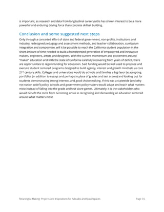 is important, as research and data from longitudinal career paths has shown interest to be a more
powerful and enduring driving force than concrete skillset building.
Conclusion and some suggested next steps
Only through a concerted eﬀort of state and federal government, non-proﬁts, institutions and
industry, redesigned pedagogy and assessment methods, and teacher collaboration, curriculum
integration and compromise, will it be possible to reach the California student population in the
short amount of time needed to build a homebrewed generation of empowered and innovative
makers, engineers, artists and designers. With the current momentum and excitement around
“maker” education and with the state of California carefully recovering from years of deﬁcit, there
are opportunities to regain funding for education. Said funding would be well used to propose and
execute student centered programs designed to build agency, interest and growth mindsets as core
21st
century skills. Colleges and universities would do schools and families a big favor by accepting
portfolios (in addition to essays and perhaps in place of grades and test scores) and looking out for
students demonstrating strong interests and good choice making. If this was a statewide (and why
not nation wide?) policy, schools and government policymakers would adapt and teach what matters
most instead of falling into the grade and test score games. Ultimately, it is the stakeholders who
would beneﬁt the most from becoming active in recognizing and demanding an education centered
around what matters most.
Meaningful Making: Projects and Inspirations for FabLabs and Makerspaces Page 74
 