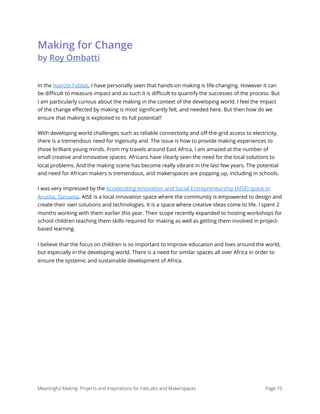 Making for Change 
by Roy Ombatti
In the Nairobi Fablab, I have personally seen that hands-on making is life-changing. However it can
be diﬃcult to measure impact and as such it is diﬃcult to quantify the successes of the process. But
I am particularly curious about the making in the context of the developing world. I feel the impact
of the change eﬀected by making is most signiﬁcantly felt, and needed here. But then how do we
ensure that making is exploited to its full potential?
With developing world challenges such as reliable connectivity and oﬀ-the-grid access to electricity,
there is a tremendous need for ingenuity and. The issue is how to provide making experiences to
those brilliant young minds. From my travels around East Africa, I am amazed at the number of
small creative and innovative spaces. Africans have clearly seen the need for the local solutions to
local problems. And the making scene has become really vibrant in the last few years. The potential
and need for African makers is tremendous, and makerspaces are popping up, including in schools.
I was very impressed by the Accelerating Innovation and Social Entrepreneurship (AISE) space in
Arusha, Tanzania. AISE is a local innovation space where the community is empowered to design and
create their own solutions and technologies. It is a space where creative ideas come to life. I spent 2
months working with them earlier this year. Their scope recently expanded to hosting workshops for
school children teaching them skills required for making as well as getting them involved in project-
based learning.
I believe that the focus on children is so important to improve education and lives around the world,
but especially in the developing world. There is a need for similar spaces all over Africa in order to
ensure the systemic and sustainable development of Africa. 
Meaningful Making: Projects and Inspirations for FabLabs and Makerspaces Page 75
 