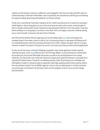 relative and the Kenyan context is a diﬀerent scene altogether. But then the lady still didn’t seem to
understand why it still wasn’t aﬀordable. I was surprised by her persistence and this got me thinking
of a way of making 3D printing aﬀordable for an African context.
Firstly, this is something I have been trying to do for a while now because for a long time my project
relied highly on 3D printing (plus it’s one of my most favorite tools to be honest). I had thought of
how to recycle certain plastic waste materials to extrude plastic ﬁlament. From my travels, I saw that
there’s already so much going on out there in this ﬁeld. And I am happy to say that I shall be setting
up our own extruder in January next year here in Nairobi.
And then there’s brilliant African ingenuity such as this fellow right here. Such stories give me
renewed hope in the maker culture in Africa. Our circumstances give us new ways of thinking and I
am looking forward to what this amazing continent has to oﬀer. Unique situation calls for a unique
solution so watch this space in the years to come! I can assure you that you will not be disappointed.
So why not do the same in Kenya? Challenge accepted! I have made signiﬁcant strides towards
realizing this goal…enter AB3D (African Born 3D Printing). AB3D is a social enterprise involved with
the production of local and aﬀordable 3D printers as well as 3D printing ﬁlament from waste
materials. The 3D printers are made from electronic waste parts while the ﬁlament is extruded from
recycled PET plastic waste. The goal is to alleviate poverty, make 3D printing more reachable and
aﬀordable to makers in Kenya as well as hopefully make high quality products that could be sold to
the international market. Part of AB3D’s agenda is also to set-up makerspaces in schools centered
around though not limited to 3D printing. Check out the progress in terms of our printer design
pictured above.
Meaningful Making: Projects and Inspirations for FabLabs and Makerspaces Page 77
 